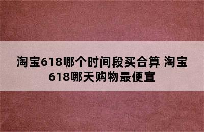 淘宝618哪个时间段买合算 淘宝618哪天购物最便宜